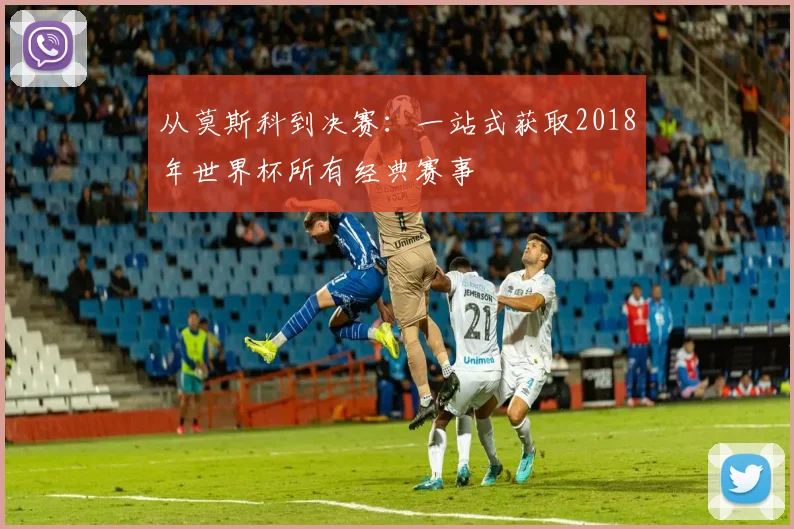 从莫斯科到决赛:一站式获取2018年世界杯所有经典赛事