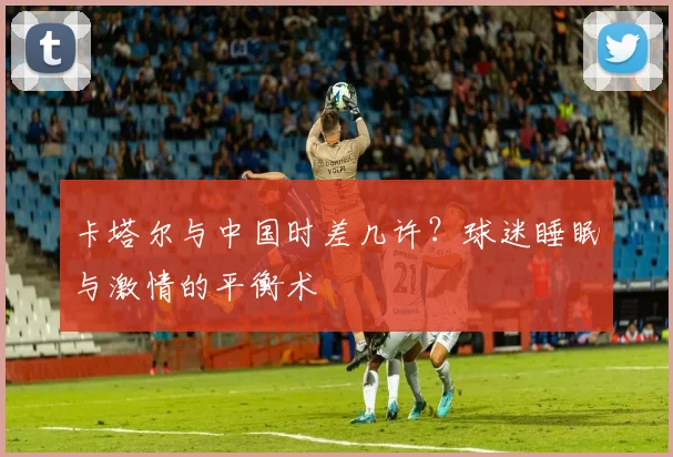 卡塔尔与中国时差几许？球迷睡眠与激情的平衡术