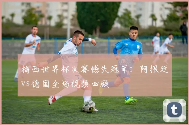 梅西世界杯决赛憾失冠军:阿根廷vs德国全场视频回顾