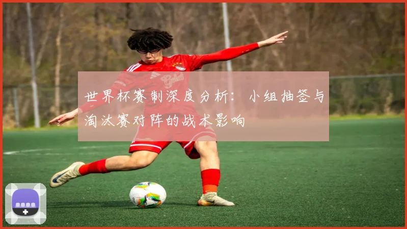 世界杯赛制深度分析：小组抽签与淘汰赛对阵的战术影响