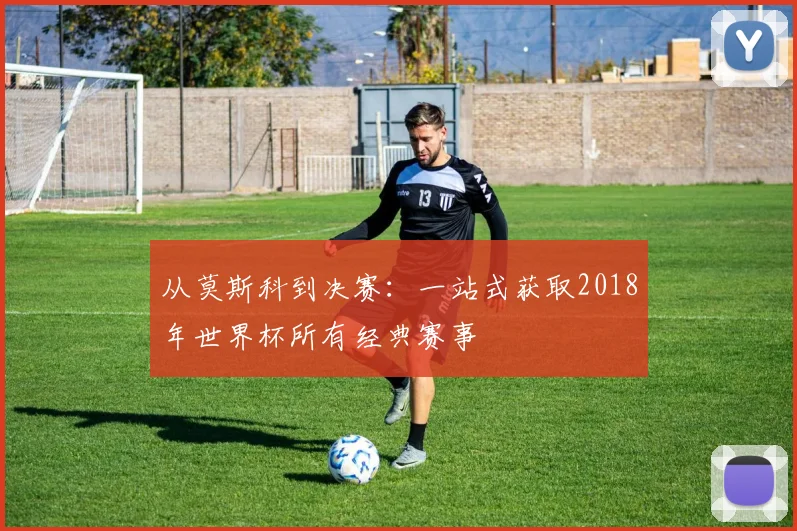 从莫斯科到决赛：一站式获取2018年世界杯所有经典赛事