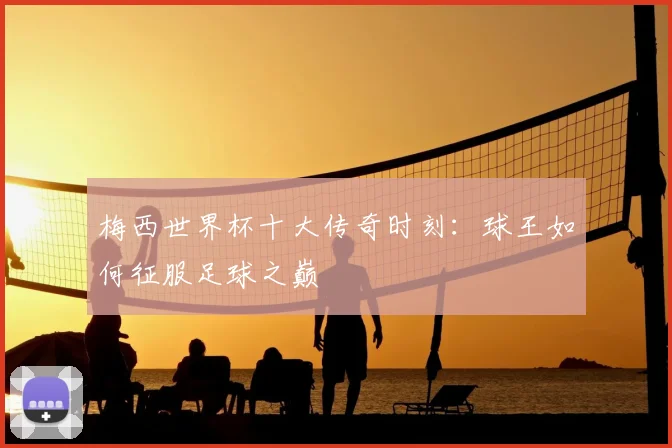 梅西世界杯十大传奇时刻:球王如何征服足球之巅