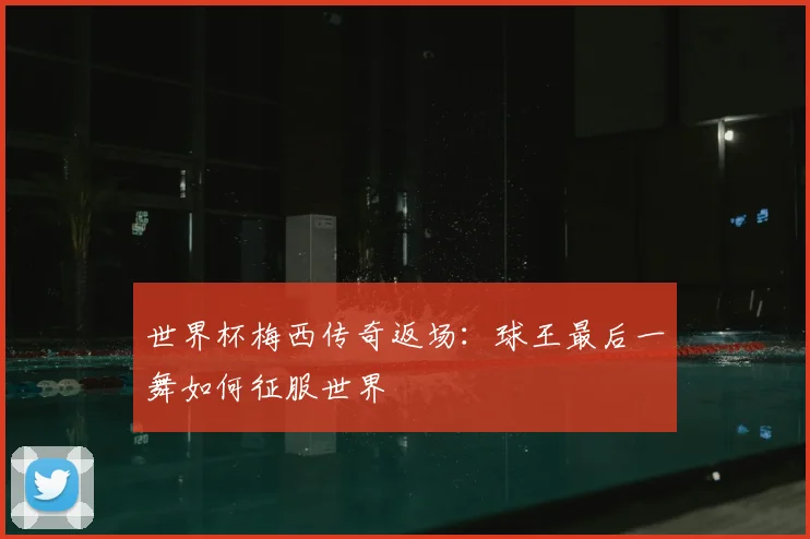 世界杯梅西传奇返场:球王最后一舞如何征服世界