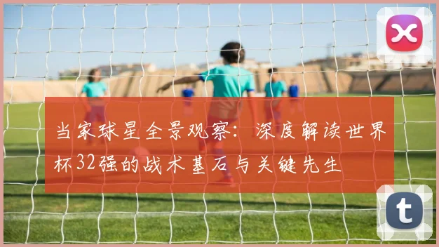 当家球星全景观察：深度解读世界杯32强的战术基石与关键先生