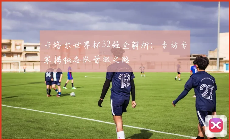 卡塔尔世界杯32强全解析：专访专家揭秘各队晋级之路