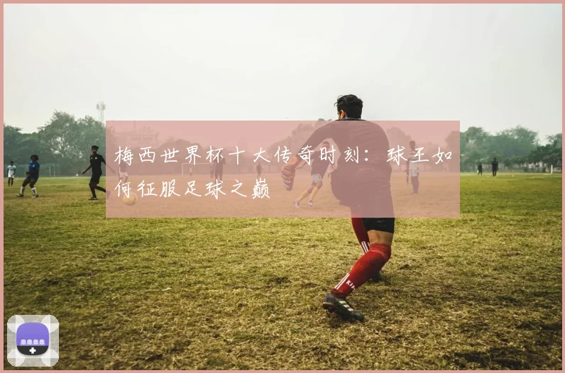 梅西世界杯十大传奇时刻:球王如何征服足球之巅