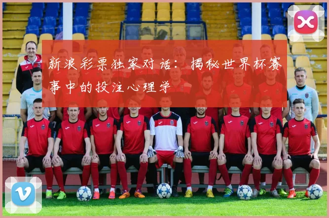新浪彩票独家对话：揭秘世界杯赛事中的投注心理学
