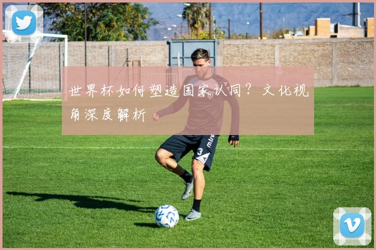 世界杯如何塑造国家认同？文化视角深度解析
