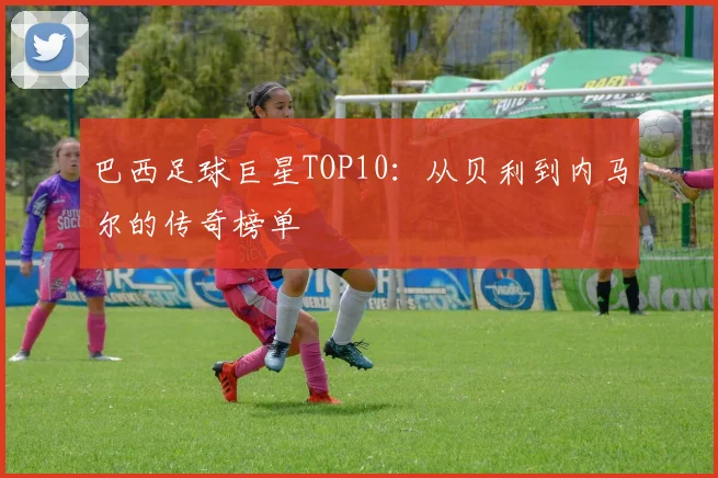 巴西足球巨星TOP10：从贝利到内马尔的传奇榜单