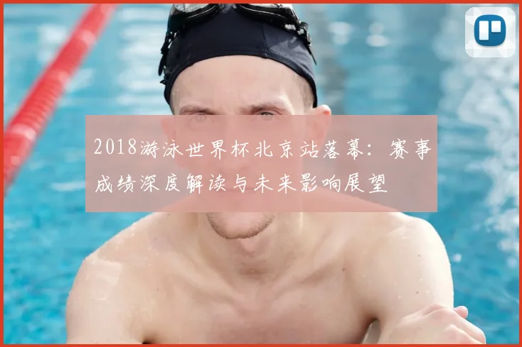 2018游泳世界杯北京站落幕：赛事成绩深度解读与未来影响展望