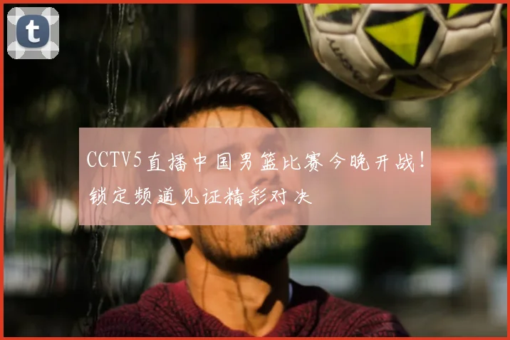 CCTV5直播中国男篮比赛今晚开战！锁定频道见证精彩对决