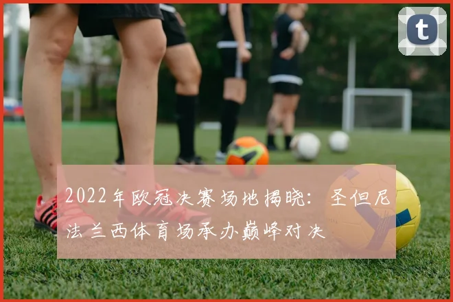 2022年欧冠决赛场地揭晓：圣但尼法兰西体育场承办巅峰对决