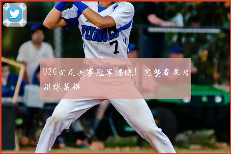 U20女足决赛冠军揭晓！完整赛果与进球集锦