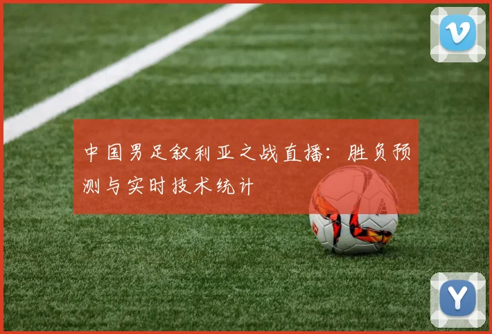 中国男足叙利亚之战直播：胜负预测与实时技术统计