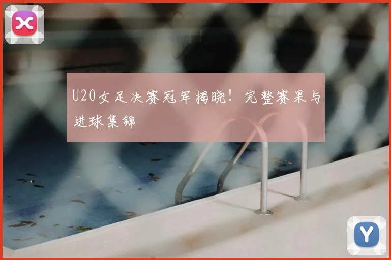 U20女足决赛冠军揭晓！完整赛果与进球集锦