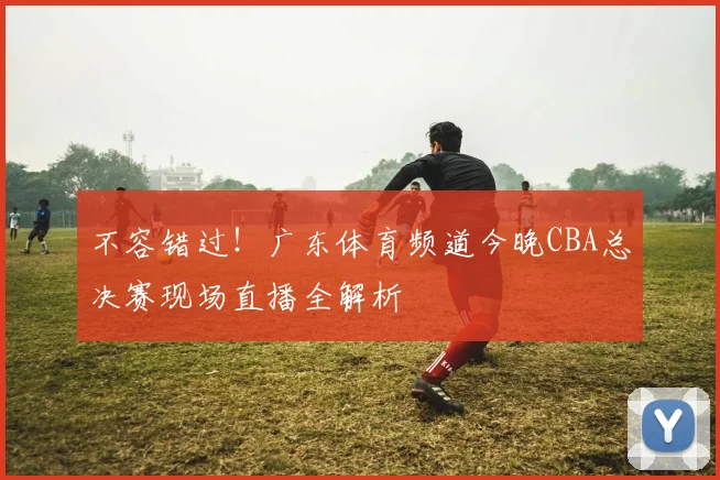 不容错过！广东体育频道今晚CBA总决赛现场直播全解析
