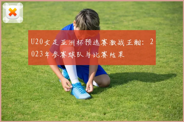 U20女足亚洲杯预选赛激战正酣：2023年参赛球队与比赛结果