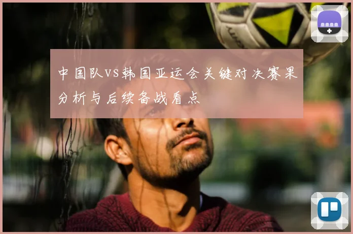 中国队vs韩国亚运会关键对决赛果分析与后续备战看点