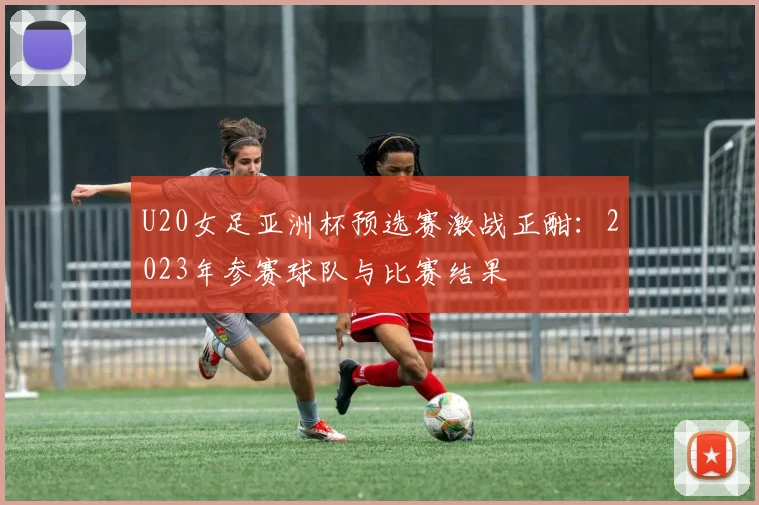 U20女足亚洲杯预选赛激战正酣：2023年参赛球队与比赛结果
