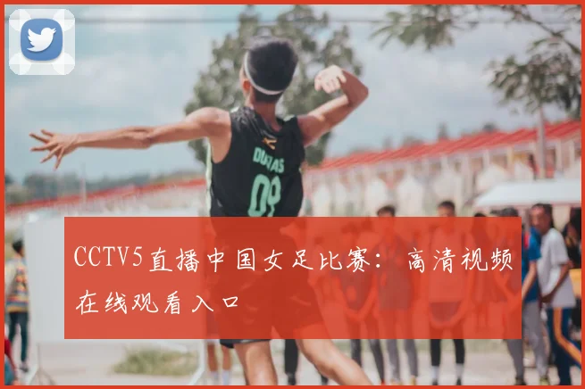 CCTV5直播中国女足比赛：高清视频在线观看入口