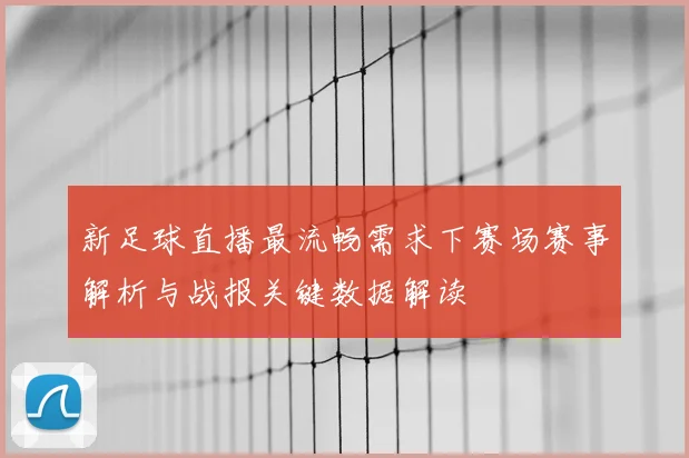 新足球直播最流畅需求下赛场赛事解析与战报关键数据解读