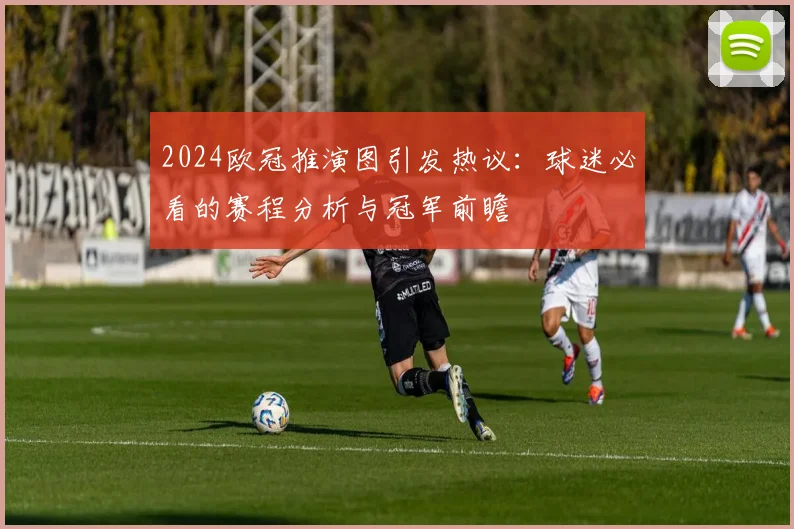 2024欧冠推演图引发热议：球迷必看的赛程分析与冠军前瞻